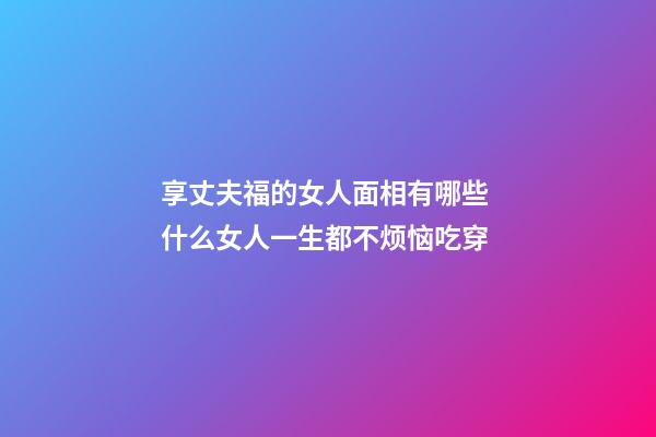 享丈夫福的女人面相有哪些 什么女人一生都不烦恼吃穿